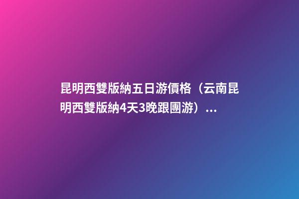 昆明西雙版納五日游價格（云南昆明西雙版納4天3晚跟團游）深度揭秘！